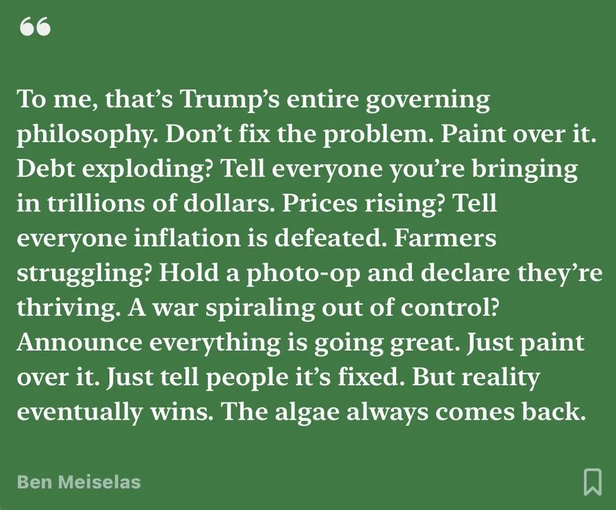 To me, that’s Trump’s entire governing philosophy. Don’t fix the problem. Paint over it. Debt exploding? Tell everyone you're bringing in trillions of dollars. Prices rising? Tell everyone inflation is defeated. Farmers struggling? Hold a photo-op and declare they’re thriving. A war spiraling out of control? Announce everything is going great. Just paint over it. Just tell people it’s fixed. But reality eventually wins. The algae always comes back. Ben Meiselas A