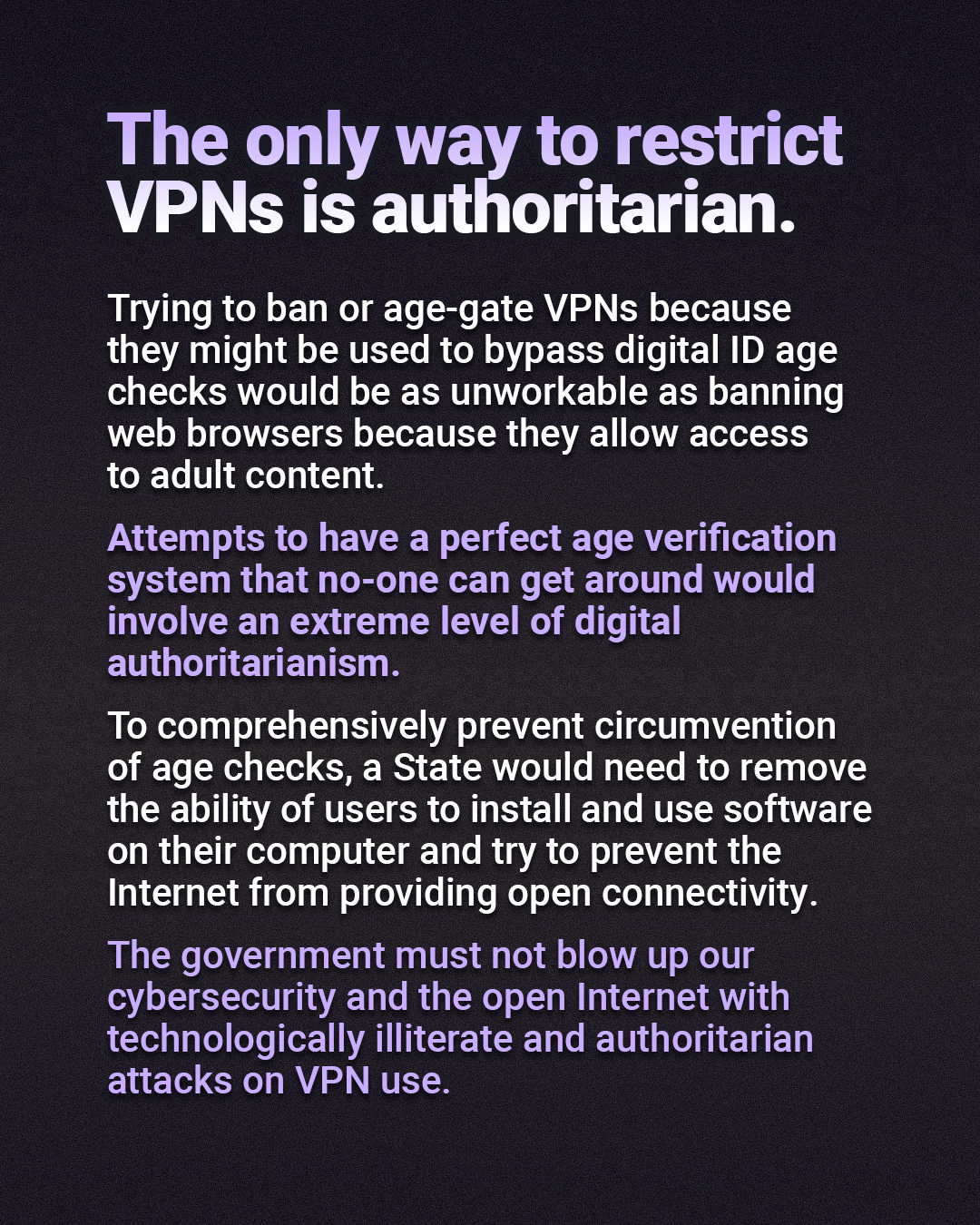 The only way to restrict VPNs is authoritarian. Trying to ban or age-gate VPNs because they might be used to bypass digital ID age checks would be as unworkable as banning web browsers because they allow access to adult content. Attempts to have a perfect age verification system that no-one can get around would involve an extreme level of digital authoritarianism. To comprehensively prevent circumvention of age checks, a State would need to remove the ability of users to install and use software on their computer and try to prevent the Internet from providing open connectivity. The government must not blow up our cybersecurity and the open Internet with technologically illiterate and authoritarian attacks on VPN use.