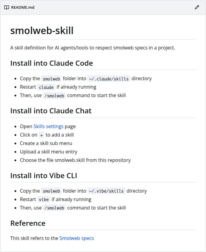 # smolweb-skill A skill definition for AI agents/tools to respect smolweb specs in a project. ## Install into Claude Code * Copy the smolweb folder into ~/.claude/skills directory * Restart claude if already running * Then, use /smolweb command to start the skill ## Install into Claude Chat * Open Skills settings page * Click on + to add a skill * Create a skill sub menu * Upload a skill menu entry * Choose the file smolweb.skill from this repository ## Install into Vibe CLI * Copy the smolweb folder into ~/.vibe/skills directory * Restart vibe if already running * Then, use /smolweb command to start the skill ## Reference This skill refers to the Smolweb specs