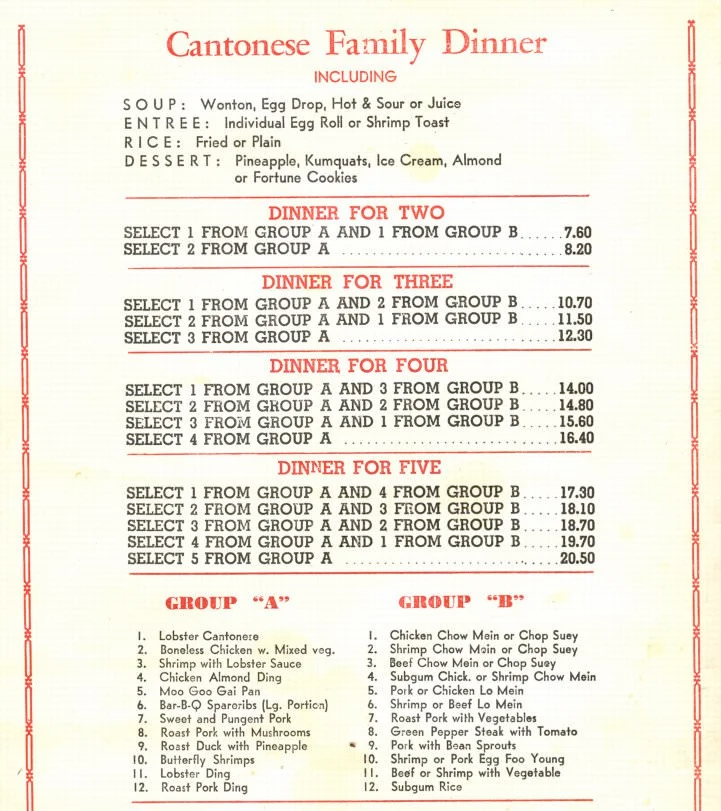 Cantonese Family Dinner INCLUDING SOUP: Wonton, Egg Drop, Hot & Sour or Juice ENTREE: Individual Egg Roll or Shrimp Toast RICE: Fried or Plain DESSERT: Pineapple, Kumquats, Ice Cream, Almond or Fortune Cookies DINNER FOR TWO SELECT 1 FROM GROUP A AND 1 FROM GROUP B 7.60 SELECT 2 FROM GROUP A 8.20 DINNER FOR THREE SELECT 1 FROM GROUP A AND 2 FROM GROUP B 10.70 SELECT 2 FROM GROUP A AND 1 FROM GROUP B 11.50 SELECT 3 FROM GROUP A 12.30 DINNER FOR FOUR SELECT 1 FROM GROUP A AND 3 FROM GROUP B. 14.00 SELECT 2 FROM GROUP A AND 2 FROM GROUP B 14.80 SELECT 3 FROM GROUP A AND 1 FROM GROUP B 15.60 SELECT 4 FROM GROUP A:16.40 DINNER FOR FIVE SELECT 1 FROM GROUP A AND 4 FROM GROUP B 17.30 SELECT 2 FROM GROUP A AND 3 FEOM GROUP B.... 18.10 SELECT 3 FROM GROUP A AND 2 FROM GROUP B 18.70 SELECT 4 FROM GROUP A AND 1 FROM GROUP B 19.70 SELECT 5 FROM GROUP A 20.50 GROUP A: Lobster Cantonere Boneless Chicken w. Mixed veg. Shrimp with Lobster Sauce Chicken Almond Ding Moo Goo Gai Pan Bar-B-Q Spareribs (Lg. Portion) Sweet and Pungent Pork Roast Pork with Mushrooms Roast Duck with Pineapple Butterfly Shrimps Lobster Ding Roast Pork Ding GROUP B: Chicken Chow Mein or Chop Suey Shrimp Chow Moin or Chop Suey Beef Chow Mein or Chop Suey Subgum Chick. or Shrimp Chow Mein Pork or Chicken Lo Mein Shrimp or Beef Lo Mein Roast Pork with Vegetables Green Pepper Steak with Tomato Pork with Bean Sprouts Shrimp or Pork Egg Foo Young Beef or Shrimp with Vegetable Subgum Rice
