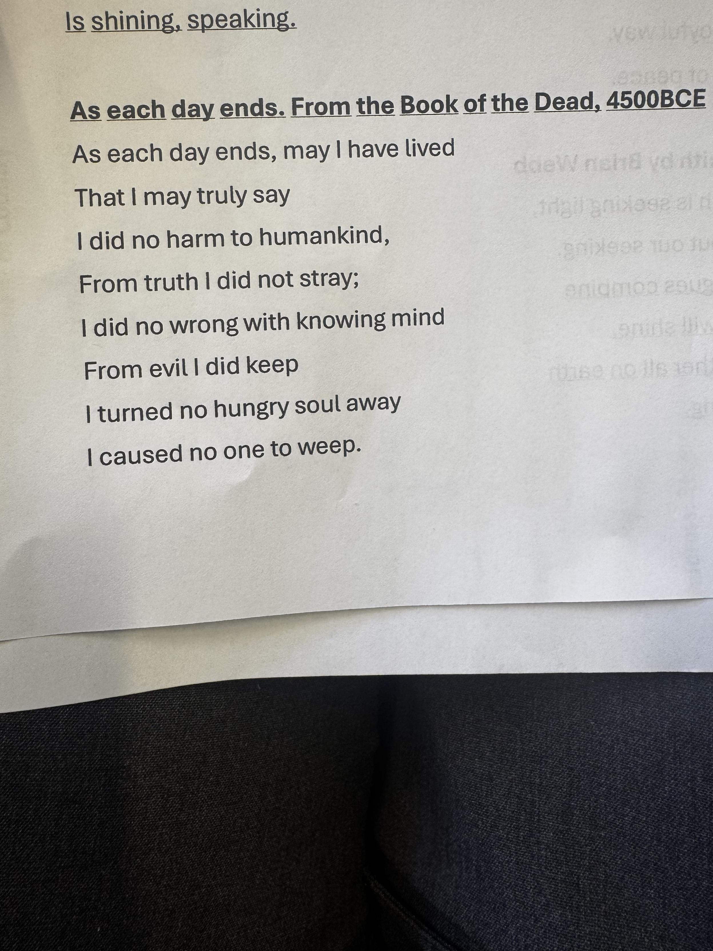 As each day ends. From the Book of the Dead, 4500BCE As each day ends, may I have lived That I may truly say I did no harm to humankind, From truth I did not stray; I did no wrong with knowing mind From evil I did keep I turned no hungry soul away I caused no one to weep.