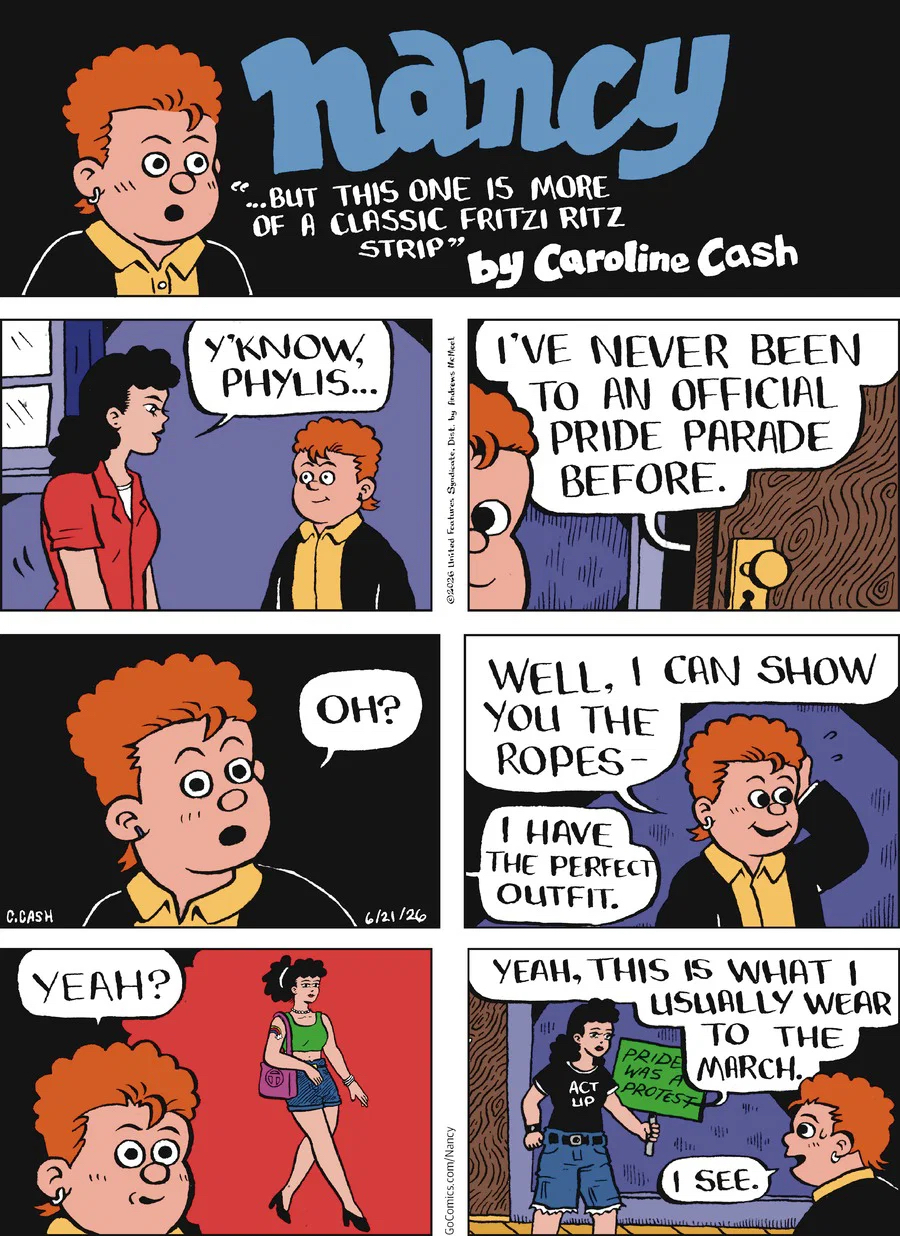 header: Nancy “…but this one is more of a classic Fritzi Ritz strip” by Caroline Cash, shocked portrait of Phylis panel 1: Fritzi says “Y’know Phylis…” panel 2: she continues “I’ve never been to an official Pride Parade before” panel 3: Phylis reacts “Oh?” with a shocked face panel 4: Phylis continues “Well, I can show you the ropes—“ and Fritzi says “I have the perfect outfit” panel 5: Phylis says “Yeah?” and imagines Fritzi dressed strutting high femme in heels and short shorts panel 6: Fritzi comes out wearing jorts, a black “Act Up” shirt, carrying a sign that says “Pride was a protest” and says “Yeah, this is what I usually wear to the march” and Phylis says “I see”