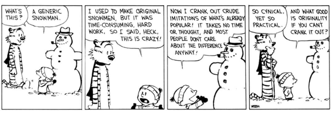 Calvin and Hobbes comic. Panel 1. Calvin is making a classic snowman with a carrot nose, hat, pipe in his mouth and rock for buttons. Hobbes (arriving): What’s this? Calvin: A generic snowman Panel 2. Calvin continues explaining. Calvin: I used to make original snowmen, but it was time-consuming, hard work. So I said, heck, this is crazy! Panel 3. Calvin: Now I crank out crude imitations of what’s already popular! It takes no time or thought, and most people don’t care about the difference anyway! Panel 4 (final panel): Hobbes (contemplating while looking at the snowman): So cynical. Yet so practical. Calvin: And what good is originality if you can’t crank it out? The comic characters explained if you are unfamiliar: Calvin and Hobbes is an American daily comic strip created by cartoonist Bill Watterson and syndicated from November 18, 1985, to December 31, 1995. The strip centers on Calvin, a six-year-old boy characterized by his imagination and behavior, and Hobbes, his stuffed tiger, whose status alternates between a toy and a sentient companion depending on perspective.