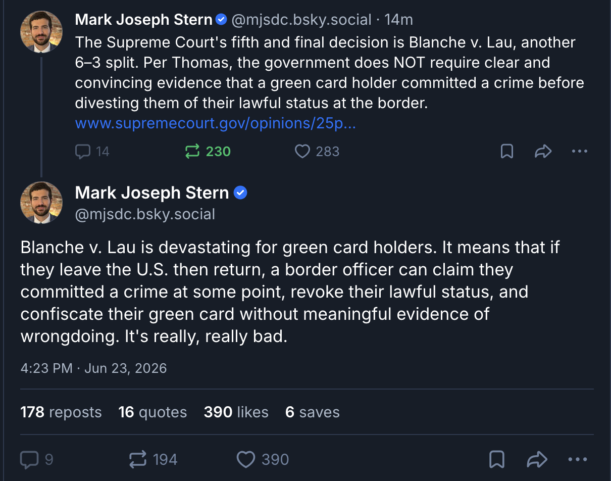 two bluesky posts by @mjsdc.bsky.social, that say: "The Supreme Court's fifth and final decision is Blanche v. Lau, another 6–3 split. Per Thomas, the government does NOT require clear and convincing evidence that a green card holder committed a crime before divesting them of their lawful status at the border. https://www.supremecourt.gov/opinions/25pdf/25-429_h3ci.pdf" and Blanche v. Lau is devastating for green card holders. It means that if they leave the U.S. then return, a border officer can claim they committed a crime at some point, revoke their lawful status, and confiscate their green card without meaningful evidence of wrongdoing. It's really, really bad."