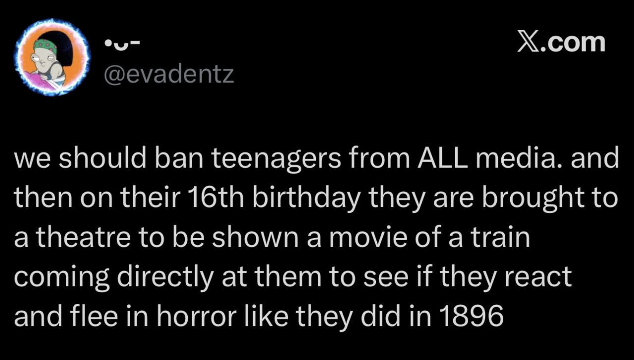 @evadentz we should ban teenagers from ALL media. and then on their 16th birthday they are brought to a theatre to be shown a movie of a train coming directly at them to see if they react and flee in horror like they did in 1896