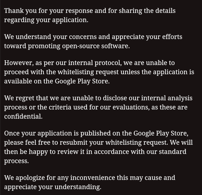 Excerpt from the reply by a so-called security company: Thank you for your response and for sharing the details regarding your application. We understand your concerns and appreciate your efforts toward promoting open-source software. However, as per our internal protocol, we are unable to proceed with the whitelisting request unless the application is available on the Google Play Store. We regret that we are unable to disclose our internal analysis process or the criteria used for our evaluations, as these are confidential. Once your application is published on the Google Play Store, please feel free to resubmit your whitelisting request. We will then be happy to review it in accordance with our standard process. We apologize for any inconvenience this may cause and appreciate your understanding.