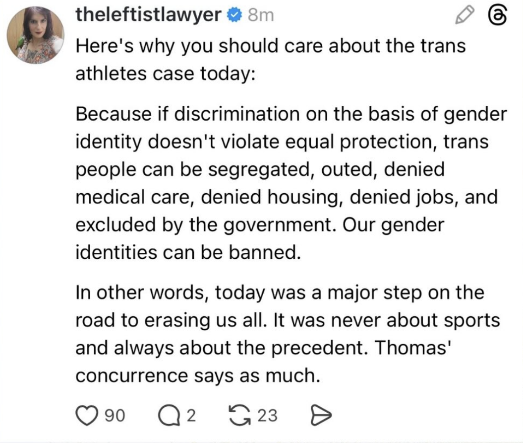 Threads post that reads:  Here's why you should care about the trans athletes case today: Because if discrimination on the basis of gender identity doesn't violate equal protection, trans people can be segregated, outed, denied medical care, denied housing, denied jobs, and excluded by the government. Our gender identities can be banned.  In other words, today was a major step on the road to erasing us all. It was never about sports and always about the precedent. Thomas' concurrence says as much.