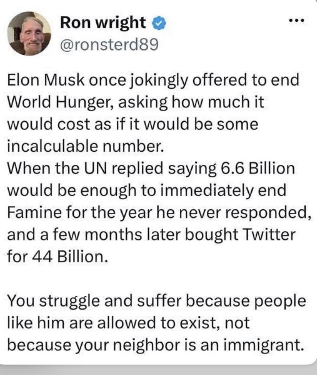 Ron wright O @ronsterd89 Elon Musk once jokingly offered to end World Hunger, asking how much it would cost as if it would be some incalculable number. When the UN replied saying 6.6 Billion would be enough to immediately end Famine for the year he never responded, and a few months later bought Twitter for 44 Billion. You struggle and suffer because people like him are allowed to exist, not because your neighbor is an immigrant.