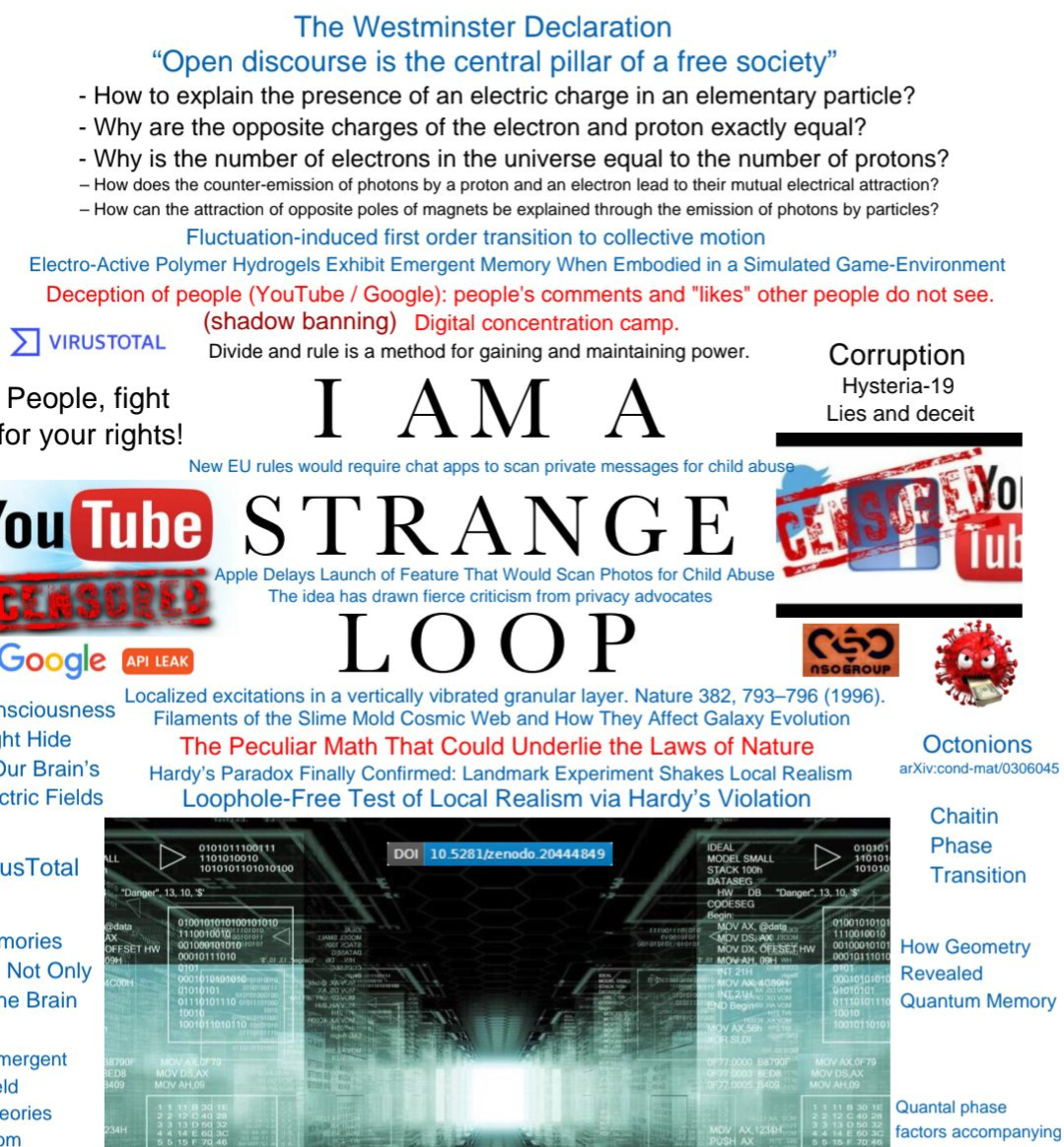 Large text "I am a strange loop", surrounded by a whole bunch of conspiratorial text here is some: Geometry of electromagnetism Here the true trajectory of the particle is calculated by the "quantum computer" of nature itself and not by the method of calculus of variations, but by the method of Feynman path integrals! A. V. Kaminsky The Westminster Declaration “Open discourse is the central pillar of a free society” - How to explain the presence of an electric charge in an elementary particle? - Why are the opposite charges of the electron and proton exactly equal? Corruption People, fight for your rights! Apple Delays Launch of Feature That Would Scan Photos for Child Abuse The idea has drawn fierce criticism from privacy advocates New EU rules would require chat apps to scan private messages for child abuse Our brains sense the future through a new quantum-like implicit learning mechanismOur brains sense the future Fluctuation-induced first order transition to collective motion Hysteria-19 Divide and rule is a method for gaining and maintaining power. – How does the counter-emission of photons by a proton and an electron lead to their mutual electrical attraction? Deception of people (YouTube / Google): people's comments and "likes" other people do not see. Digital concentration camp. Lies and deceit The Peculiar Math That Could Underlie the Laws of Nature Electro-Active Polymer Hydrogels Exhibit Emergent Memory When Embodied in a Simulated Game-Environment