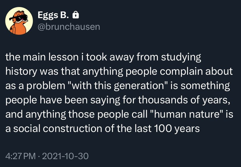 @brunchausen sur twitter the main lesson i took away from studying history was that anything people complain about as a problem "with this generation" is something people have been saying for thousands of years, and anything those people call "human nature" is a social construction of the last 100 years