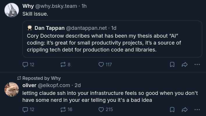 @why.bsky.team quote posts Dan Tappan saying "Cory Doctorow describes what has been my thesis about 'AI' coding: it's great for small productivityprojects, it's a source of crippling tech debt or production code and libraries. Why previously reposted @elkopf.com saying 'letting claude ssh into your infrastructure feels so good when you don't have some nerd in your ear telling you it's a bad idea'
