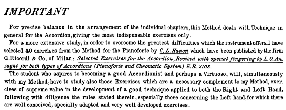 IMPORTANT For precise balance in the arrangement of the individual chapters, this Method deals with Technique in general for the Accordion,giving the most indispensable exercises only. For a more extensive study, in order to overcome the greatest difficulties which the instrument offers, I have selected 40 exercises from the Method for the Pianoforte by C. L. Hanon which have been published by the firm G.Ricordi & Co. of Milan: Selected Exercises for the Accordion, Revised with special fingering by L.O. An. saghi for both types of Accordions (Pianoforte and Chromatic System) E.R. 2108. The student who aspires to becoming a good Accordionist and perhaps a Virtuoso, will, simultaneously with my Method, have to study also those Exercises which are a necessary complement to my Method, exer. cises of supreme value in the development of a good technique applied to both the Right and Left Hand, following with diligence the rules stated therein, especially those concerning the Left hand, for which there are well conceived, specially adapted and very well developed exercises