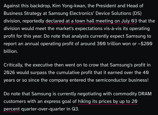 Against this backdrop, Kim Yong-kwan, the President and Head of Business Strategy at Samsung Electronics’ Device Solutions (DS) division, reportedly declared at a town hall meeting on July 03 that the division would meet the market's expectations vis-à-vis its operating profit for this year. Do note that analysts currently expect Samsung to report an annual operating profit of around 300 trillion won or ~$200 billion. Critically, the executive then went on to crow that Samsung's profit in 2026 would surpass the cumulative profit that it earned over the 40 years or so since the company entered the semiconductor business! Do note that Samsung is currently negotiating with commodity DRAM customers with an express goal of hiking its prices by up to 20 percent quarter-over-quarter in Q3.