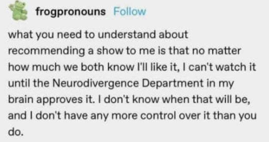slightly deep fried screenshot of a post by the user "frogpronouns" "what you need to understand about recommending a show to me is that no matter how much we both know I'll like it, i can't watch it until the Neurodivergence Department in my brain approves it. i don't know when that will be, and | don't have any more control over it than you do."