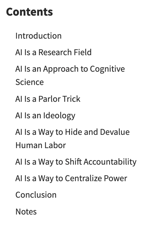 Screencap of page for linked article, reading:  Contents Introduction AI Is a Research Field AI Is an Approach to Cognitive Science AI Is a Parlor Trick AI Is an Ideology AI Is a Way to Hide and Devalue Human Labor AI Is a Way to Shift Accountability AI Is a Way to Centralize Power Conclusion Notes