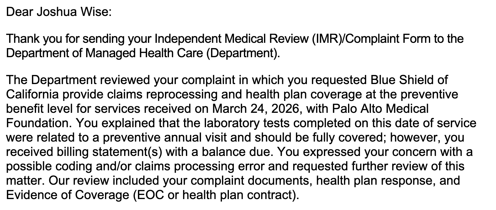 Dear Joshua Wise: Thank you for sending your Independent Medical Review (IMR)/Complaint Form to the Department of Managed Health Care (Department). The Department reviewed your complaint in which you requested Blue Shield of California provide claims reprocessing and health plan coverage at the preventive benefit level for services received on March 24, 2026, with Palo Alto Medical Foundation. You explained that the laboratory tests completed on this date of service were related to a preventive annual visit and should be fully covered; however, you received billing statement(s) with a balance due. You expressed your concern with a possible coding and/or claims processing error and requested further review of this matter. Our review included your complaint documents, health plan response, and Evidence of Coverage (EOC or health plan contract).