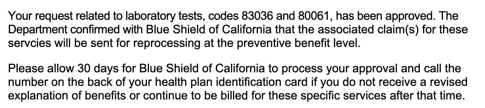 Your request related to laboratory tests, codes 83036 and 80061, has been approved. The Department confirmed with Blue Shield of California that the associated claim(s) for these servcies will be sent for reprocessing at the preventive benefit level. Please allow 30 days for Blue Shield of California to process your approval and call the number on the back of your health plan identification card if you do not receive a revised explanation of benefits or continue to be billed for these specific services after that time.