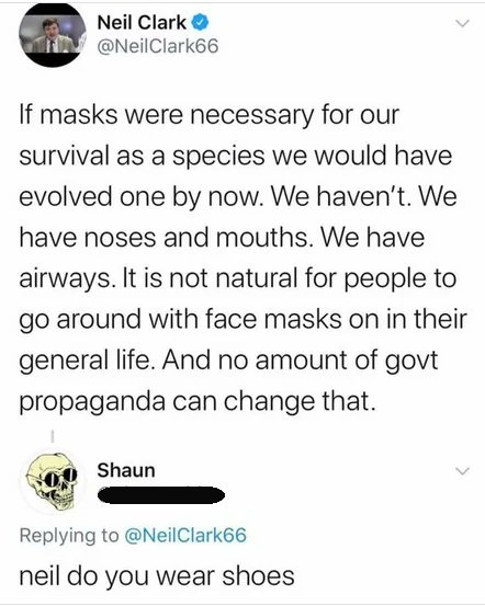 @NeilClark66 If masks were necessary for our survival as a species we would have evolved one by now. We haven't. We have noses and mouths. We have airways. It is not natural for people to go around with face masks on in their general life. And no amount of govt propaganda can change that. @ LJ Replying to @NeilClark66 neil do you wear shoes