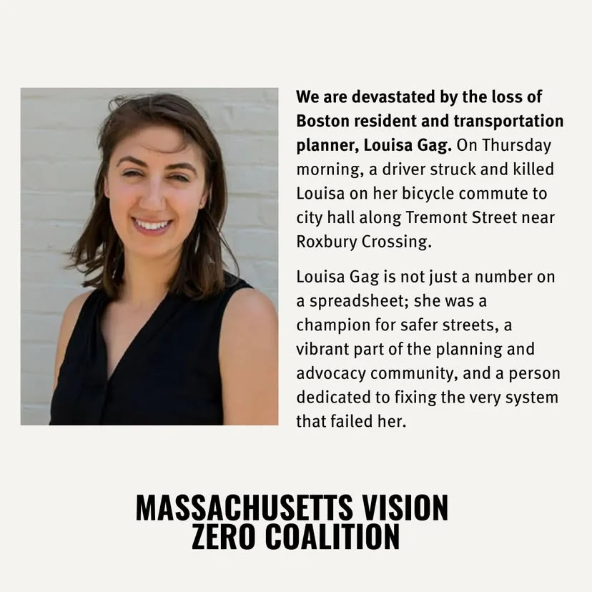 We are devastated by the loss of Boston resident and transportation planner, Louisa Gag. On Thursday morning, a driver struck and killed Louisa on her bicycle commute to city hall along Tremont Street near Roxbury Crossing. Louisa Gag is not just a number on a spreadsheet; she was a champion for safer streets, a vibrant part of the planning and advocacy community, and a person dedicated to fixing the very system that failed her. MASSACHUSETTS VISION ZERO COALITION
