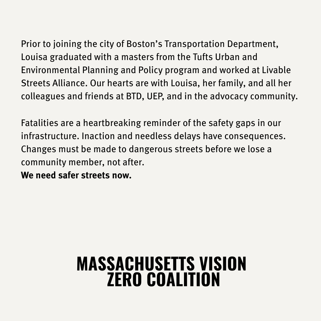 Prior to joining the city of Boston’s Transportation Department, Louisa graduated with a masters from the Tufts Urban and Environmental Planning and Policy program and worked at Livable Streets Alliance. Our hearts are with Louisa, her family, and all her colleagues and friends at BTD, UEP, and in the advocacy community. Fatalities are a heartbreaking reminder of the safety gaps in our infrastructure. Inaction and needless delays have consequences. Changes must be made to dangerous streets before we lose a community member, not after. We need safer streets now. MASSACHUSETTS VISION ZERO COALITION