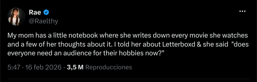 Twtter post by @raelthy My mom has a little notebook where she writes down every movie she watches and a few of her thoughts about it. I told her about Letterboxd & she said "does everyone need an audience for their hobbies now?"