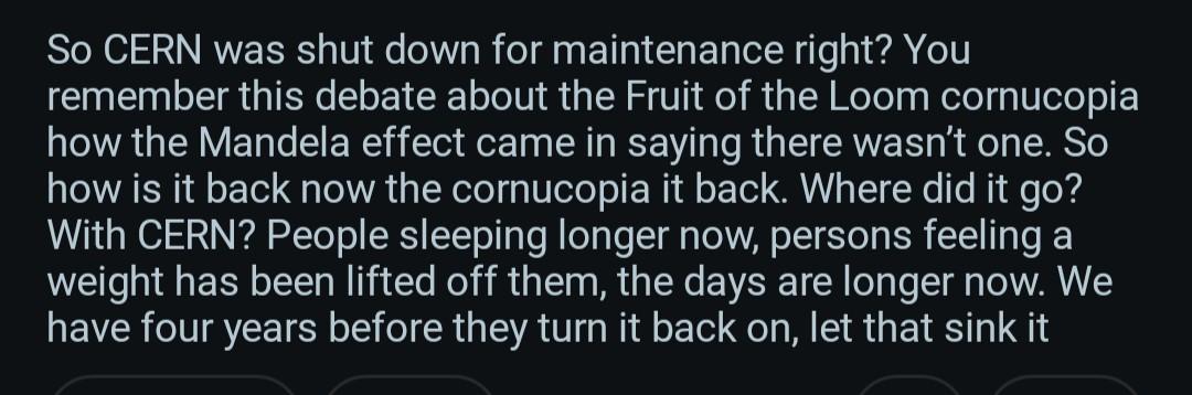 Cornucopia back? so CERN was shut down for maintenance right? you remember this debate about the fruit of the loom cornucopia how the Mandela effect came in saying there wasn't one. so how is it back now the cornucopia it back. where did it go? with CERN? people sleeping longer now, persons feeling a weight has been lifted off them, the days are longer now. we have four years before they turn it back on, let that sink it
