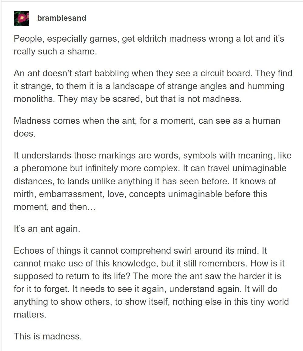 Post by bramblesand People, especially games, get eldritch madness wrong a lot and it’s really such a shame. An ant doesn't start babbling when they see a circuit board. They find it strange, to them it is a landscape of strange angles and humming monoliths. They may be scared, but that is not madness. Madness comes when the ant, for a moment, can see as a human does. It understands those markings are words, symbols with meaning, like a pheromone but infinitely more complex. It can travel unimaginable distances, to lands unlike anything it has seen before. It knows of mirth, embarrassment, love, concepts unimaginable before this moment, and then... It's an ant again. Echoes of things it cannot comprehend swirl around its mind. It cannot make use of this knowledge, but it still remembers. How is it supposed to return to its life? The more the ant saw the harder it is for it to forget. It needs to see it again, understand again. It will do anything to show others, to show itself, nothing else in this tiny world matters. This is madness.