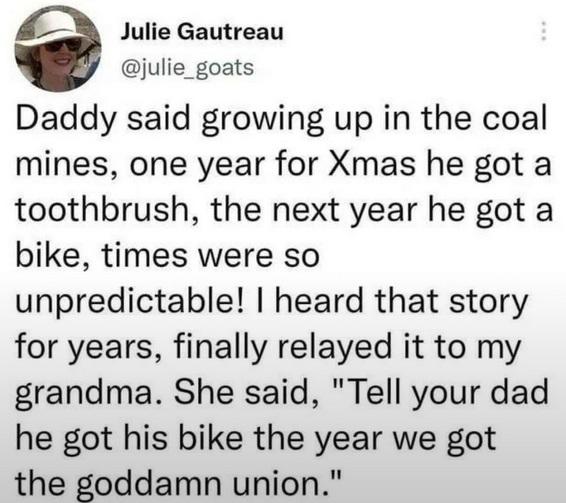 Julie Gautreau@julie_goats writes: Daddy said growing up in the coal mines, one year for Xmas he got a toothbrush, the next year he got a bike, times were so unpredictable! I heard that story for years, finally relayed it to my grandma. She said, "Tell your dad he got his bike the year we got the goddamn union."