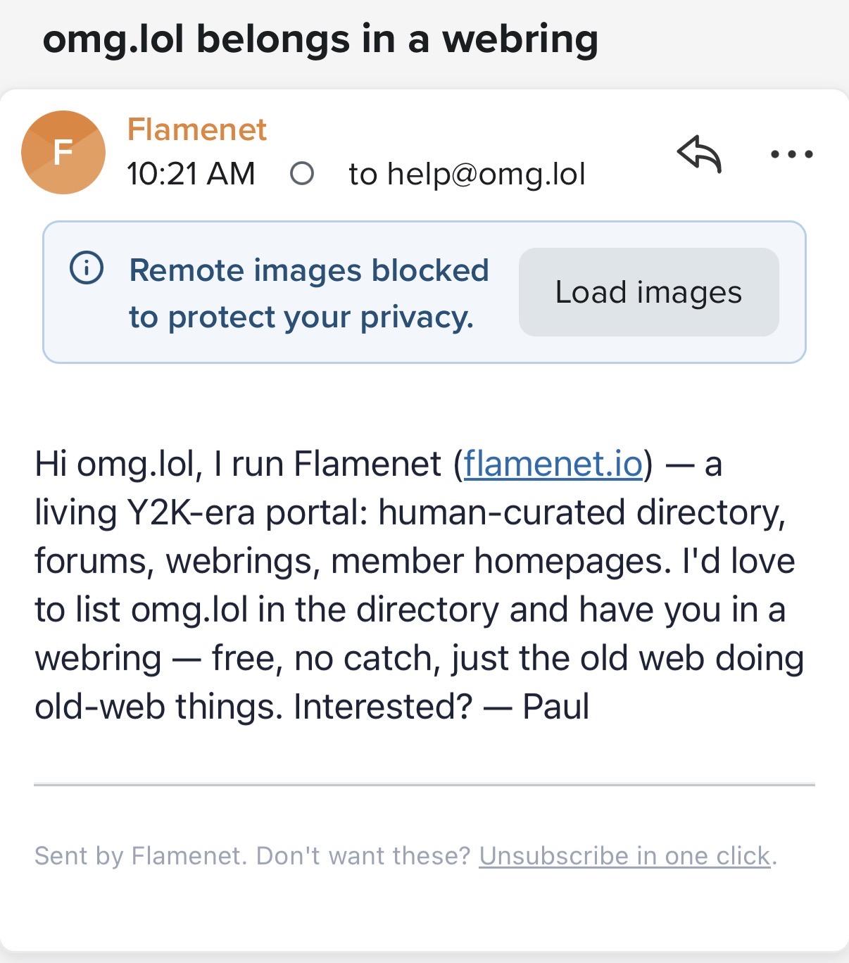 omg.lol belongs in a webring Flamenet 10:21 AM ... to help@omg.lol Remote images blocked to protect your privacy. Load images Hi omg.lol, I run Flamenet (flamenet.io) - a living Y2K-era portal: human-curated directory, forums, webrings, member homepages. I'd love to list omg.lol in the directory and have you in a webring — free, no catch, just the old web doing old-web things. Interested? — Paul Sent by Flamenet. Don't want these? Unsubscribe in one click.