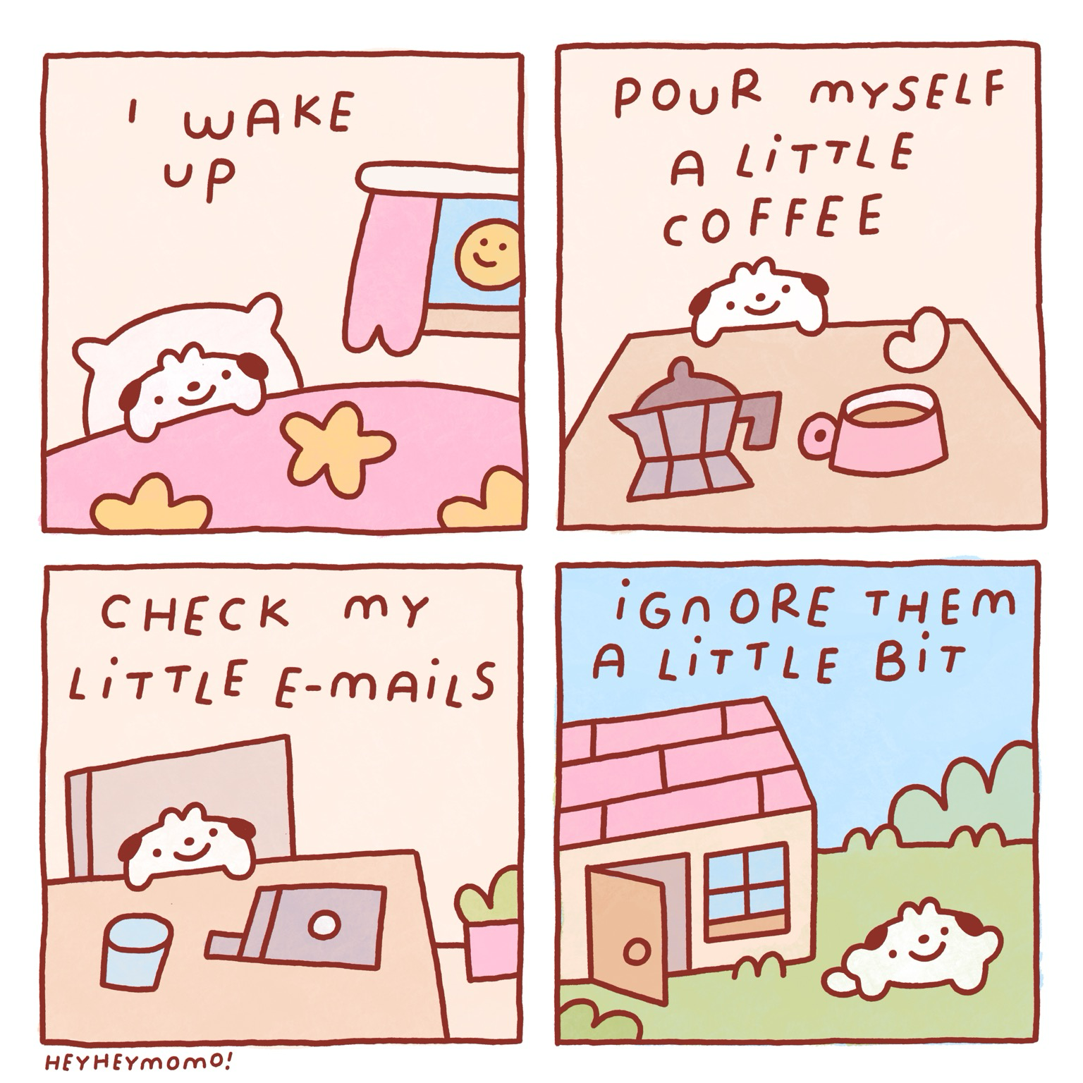 4 panel momo comic:  Panel 1: momo in bed. We see the sun has risen through the bedroom window. Text reads “I wake up”  Panel 2: momo behind his table. There’s a coffee pot and a pink cup of coffee on it. Text reads “pour myself a little coffee”  Panel 3: he’s in a chair behind the table with an opened laptop and a glass of water. It says “check my little emails”  Panel 4: we see he left his house. Door still a little bit open. Text: “ignore them a little bit” as momo gleefully goes to play outside rather than answering his work duties