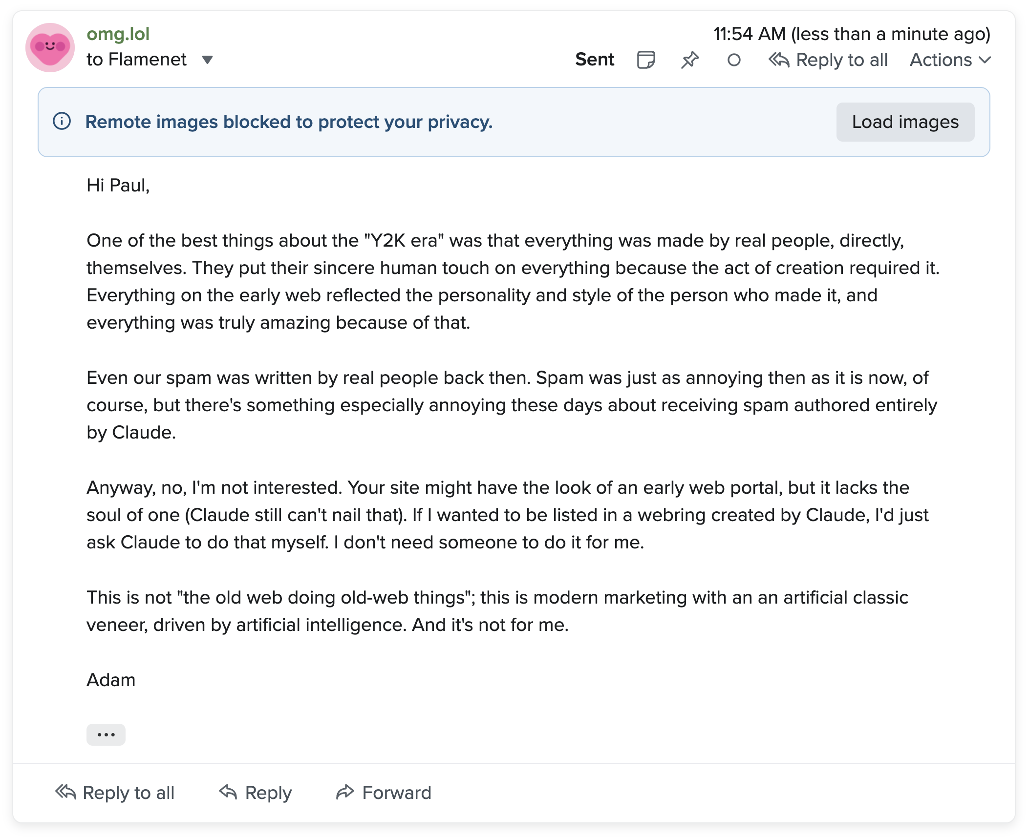 A screenshot of an email: Hi Paul, One of the best things about the "Y2K era" was that everything was made by real people, directly, themselves. They put their sincere human touch on everything because the act of creation required it. Everything on the early web reflected the personality and style of the person who made it, and everything was truly amazing because of that. Even our spam was written by real people back then. Spam was just as annoying then as it is now, of course, but there's something especially annoying these days about receiving spam authored entirely by Claude. Anyway, no, I'm not interested. Your site might have the look of an early web portal, but it lacks the soul of one (Claude still can't nail that). If I wanted to be listed in a webring created by Claude, I'd just ask Claude to do that myself. I don't need someone to do it for me. This is not "the old web doing old-web things"; this is modern marketing with an an artificial classic veneer, driven by artificial intelligence. And it's not for me. Adam