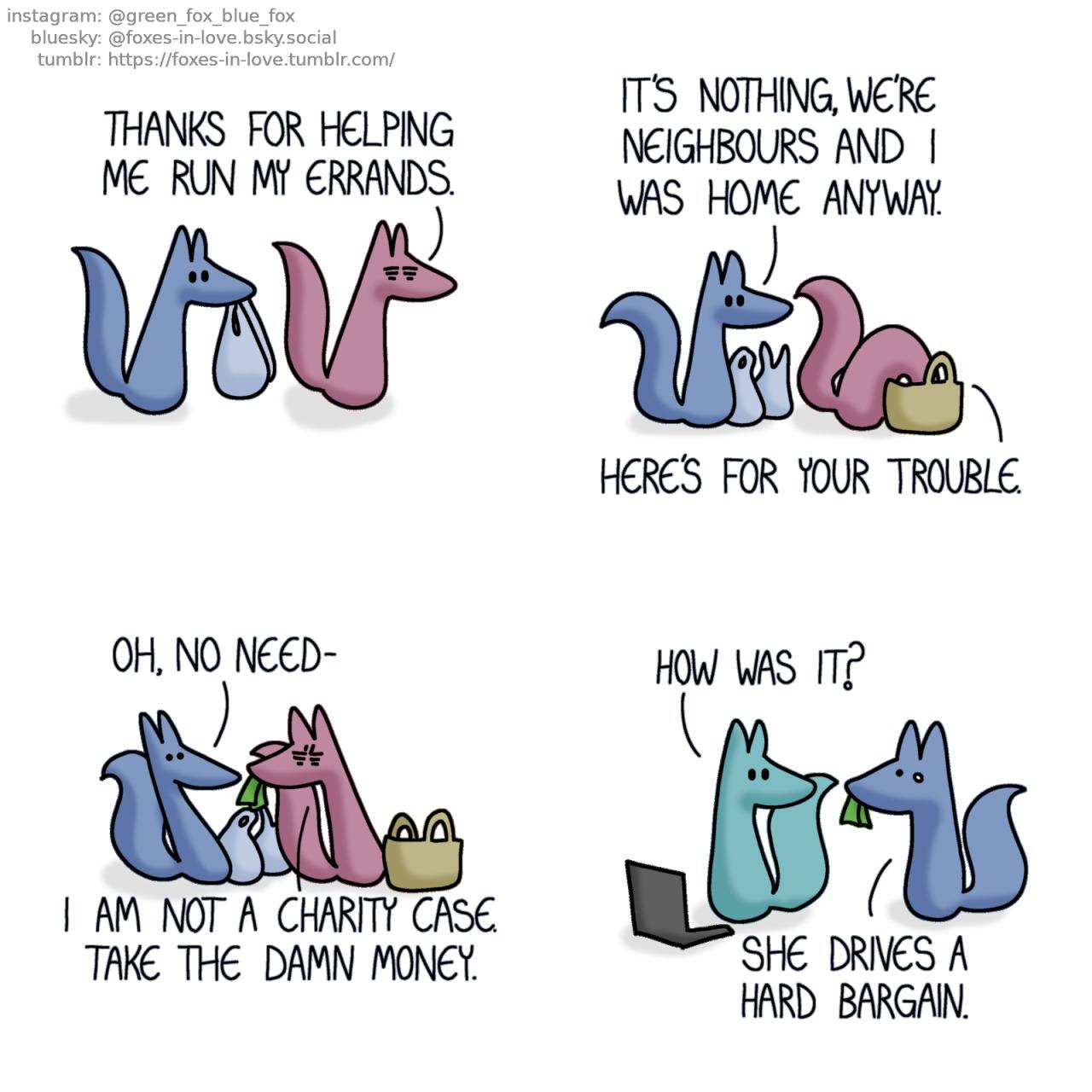 A comic of two foxes, one of whom is blue, the other is a soft muted grey. In this one, Blue is helping the foxes' elderly neighbour carry groceries. Neighbour: Thanks for helping me run my errands.  Arriving at her home, Blue sets the groceries down, while the neighbour starts digging her purse. Blue: It's nothing, we're neighbours and I was home anyway. Neighbour: Here's for your trouble.  Seeing the neighbour offering money, Blue leans back, trying to reject it. Determined to reimburse him for his time, she leans in just a aggressively as he is trying to lean away. Blue: Oh, no need- Neighbour: I am not a charity case. Take the damn money.  Arriving home visibly shaken, Blue is carrying the money that the neighbour offered. Green is sitting at his computer, looking towards Blue. Green: How was it? Blue: She drives a hard bargain.