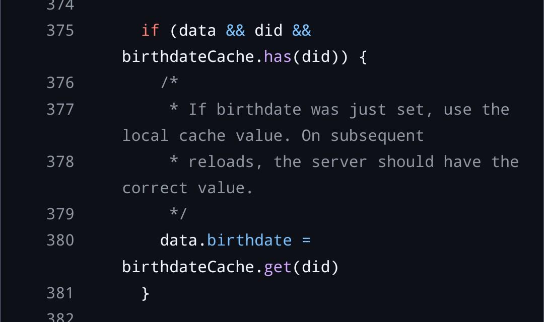 if (data && did && birthdateCache.has(did)) {     /*      * If birthdate was just set, use the local cache value. On subsequent      * reloads, the server should have the correct value.      */     data.birthdate = birthdateCache.get(did)   }