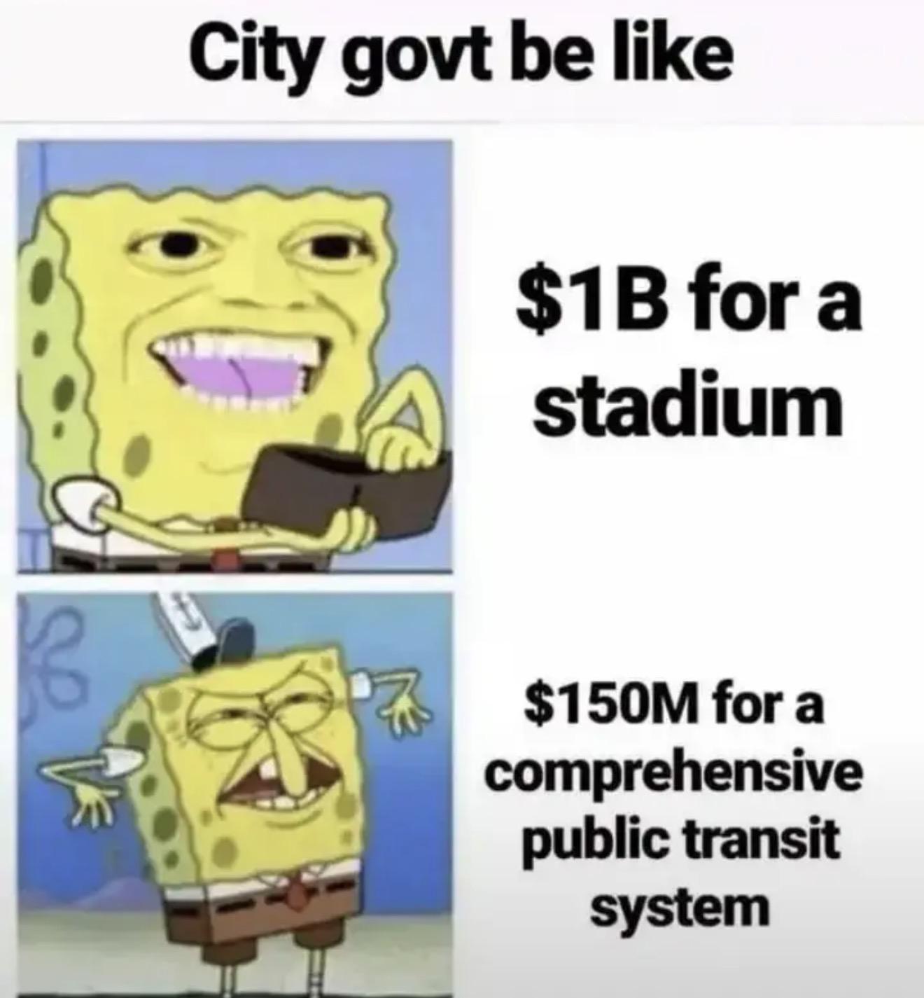 City gov’t be like $1 billion for a new stadium: SpongeBob with a silly excited and enthusastic smile on his face opening his wallet $150 million for a comprehensive public transit system: a disgusted look like “no”