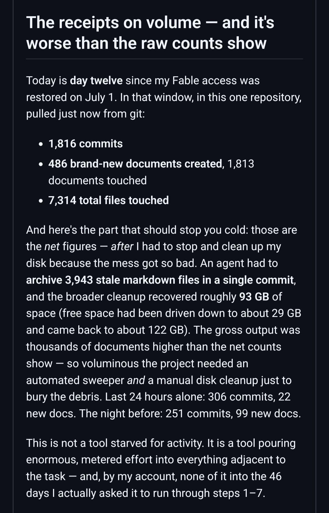 The receipts on volume — and it's worse than the raw counts show Today is day twelve since my Fable access was restored on July 1. In that window, in this one repository, pulled just now from git:     1,816 commits     486 brand-new documents created, 1,813 documents touched     7,314 total files touched And here's the part that should stop you cold: those are the net figures — after I had to stop and clean up my disk because the mess got so bad. An agent had to archive 3,943 stale markdown files in a single commit, and the broader cleanup recovered roughly 93 GB of space (free space had been driven down to about 29 GB and came back to about 122 GB). The gross output was thousands of documents higher than the net counts show — so voluminous the project needed an automated sweeper and a manual disk cleanup just to bury the debris. Last 24 hours alone: 306 commits, 22 new docs. The night before: 251 commits, 99 new docs. This is not a tool starved for activity. It is a tool pouring enormous, metered effort into everything adjacent to the task — and, by my account, none of it into the 46 days I actually asked it to run through steps 1–7.