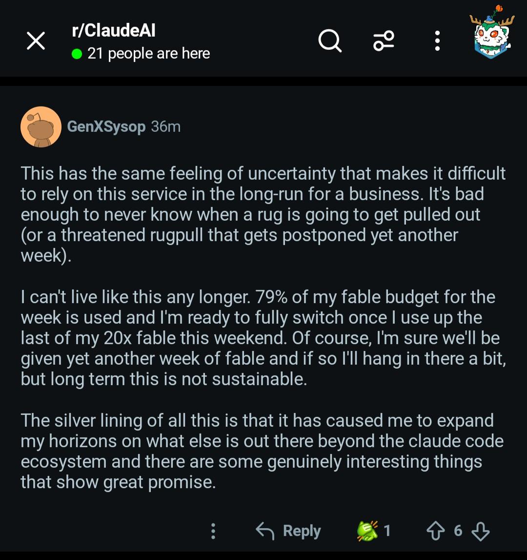This has the same feeling of uncertainty that makes it difficult to rely on this service in the long-run for a business. It's bad enough to never know when a rug is going to get pulled out (or a threatened rugpull that gets postponed yet another week).  I can't live like this any longer. 79% of my fable budget for the week is used and I'm ready to fully switch once I use up the last of my 20x fable this weekend. Of course, I'm sure we'll be given yet another week of fable and if so I'll hang in there a bit, but long term this is not sustainable. The silver lining of all this is that it has caused me to expand my horizons on what else is out there beyond the claude code ecosystem and there are some genuinely interesting things that show great promise.