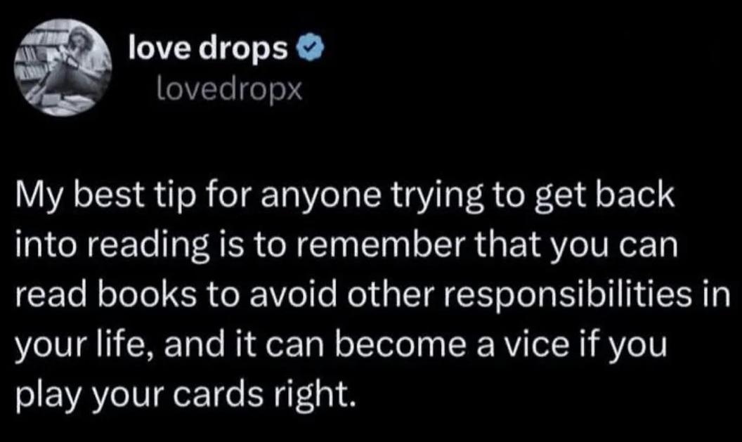 Post by love drops My best tip for anyone trying to get back into reading is to remember that you can read books to avoid other responsibilities in your life, and it can become a vice if you play your cards right.