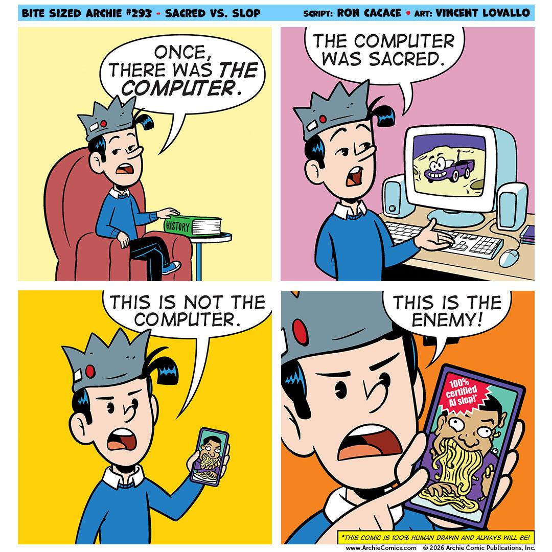 BITE SIZED ARCHIE #293 - SACRED VS. SLOP ONCE, THERE WAS THE COMPUTER. SCRIPT: RON CACACE • ART: VINCENT LOVALLO THE COMPUTER WAS SACRED. HISTORY THIS IS NOT THE COMPUTER. THIS IS THE ENEMY! 100% certified Al slop!" *THIS COMIC IS 100% HUMAN DRAWN AND ALWAYS WILL BE! www.ArchieComics.com © 2026 Archie Comic Publications, In