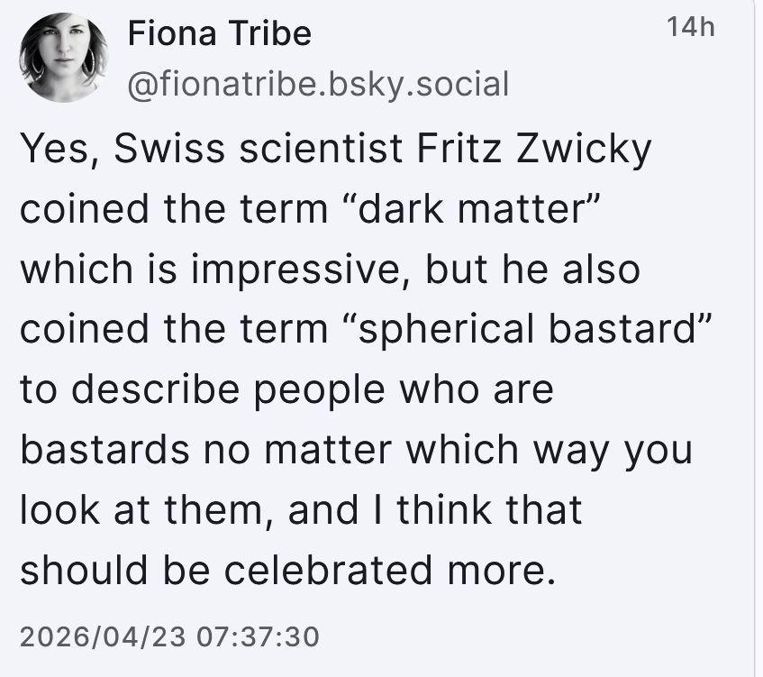 Screenshot of a post from Bluesky, posted by Fiona Tribe, @fionatribe.bsky.social Yes, Swiss scientist Fritz Zwicky coined the term "dark matter" which is impressive, but he also coined the term "spherical bastard" to describe people who are bastards no matter which way you look at them, and I think that should be celebrated more.