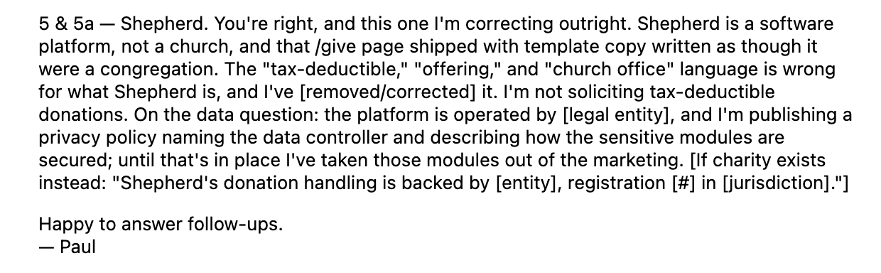 Screenshot of text attributed to 'Paul' addressing points 5 and 5a about 'Shepherd.' The text writes: "5 & 5a - Shepherd. You're right, and this one I'm correcting outright. Shepherd is a software platform, not a church, and that /give page shipped with template copy written as though it were a congregation. The "tax-deductible," "offering," and "church office" language is wrong for what Shepherd is, and l've [removed/corrected] it. I'm not soliciting tax-deductible donations. On the data question: the platform is operated by [legal entity], and I'm publishing a privacy policy naming the data controller and describing how the sensitive modules are secured; until that's in place l've taken those modules out of the marketing. [lf charity exists instead: "Shepherd's donation handling is backed by [entity], registration [#] in [jurisdiction]."] Happy to answer follow-ups"
