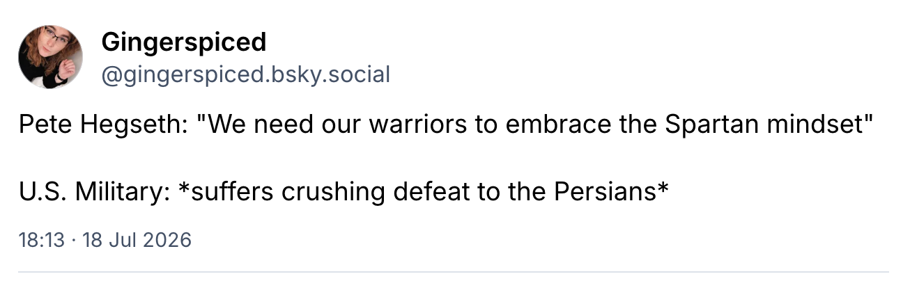 screenshot Gingerspiced  @gingerspiced.bsky.social Pete Hegseth: "We need our warriors to embrace the Spartan mindset" U.S. Military: suffers crushing defeat to the Persians 18 Jul 2026