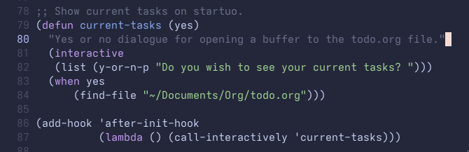 ; Show current tasks on startuo (defun current-tasks (yes)   "Yes or no dialogue for opening a buffer to the todo.org file."   (interactive     (list (y-or-n-p "Do you wish to see your current tasks? ")))     (when yes       (find-file "~/Documents/Org/todo.org"))) (add-hook 'after-init-hook   (lambda () (call-interactively 'current-tasks)))