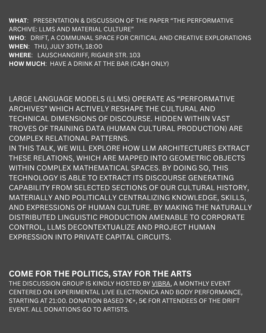 What:   Presentation & discussion of the paper “The Performative Archive: LLMs and Material Culture”  Who:   DRIFT, a communal space for critical and creative explorations When:   Thu, JULY 30th, 18:00  Where:   Lauschangriff, Rigaer str. 103 How much:  Have a drink at the bar (ca$h only) Large language models (LLMs) operate as “performative archives” which actively reshape the cultural and technical dimensions of discourse. Hidden within vast troves of training data (human cultural production) are complex relational patterns.  In this talk, we will explore how LLM architectures extract these relations, which are mapped into geometric objects within complex mathematical spaces. By doing so, this technology is able to extract its discourse generating capability from selected sections of our cultural history, materially and politically centralizing knowledge, skills, and expressions of human culture. By making the naturally distributed linguistic production amenable to corporate control, LLMs decontextualize and project human expression into private capital circuits.  COME FOR THE POLITICS, STAY FOR THE ARTS The discussion group is kindly hosted by VIBRA, a monthly event centered on experimental live electronica and body performance, starting at 21:00. Donation based 7€+, 5€ for attendees of the drift event. all donations go to artists.
