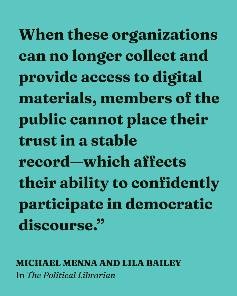 Teal graphic quoting Michael Menna and Lila Bailey, in The Political Librarian, with the quote "When these organizations can no longer collect and provide access to digital materials, members of the public cannot place their trust in a stable record—which affects their ability to confidently participate in democratic discourse."