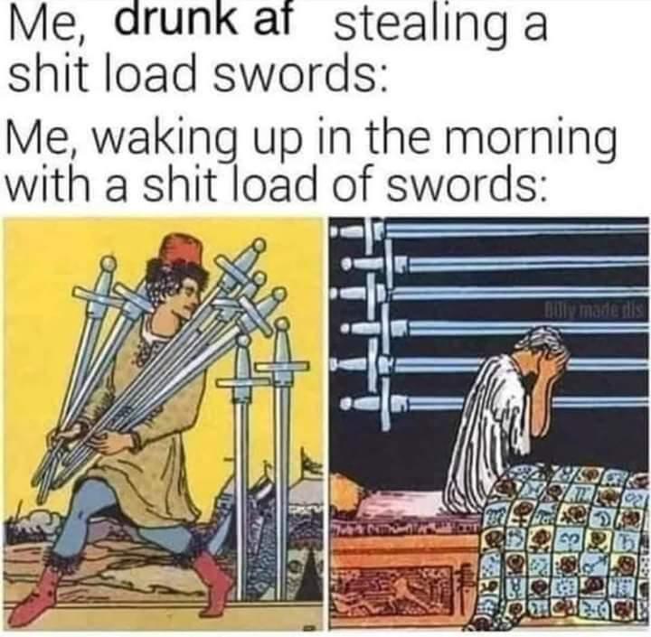 tarot meme first picture is the seven of swords depicting a person sneakily carrying away a bunch of swords, with the caption "me drunk af stealing a shit load of swords" second picture is the nine of swords depicting a person sitting up in bed with their face in their hands, while a bunch of swords hang on the wall above them, with the caption "me waking up in the morning with a shit load of swords"