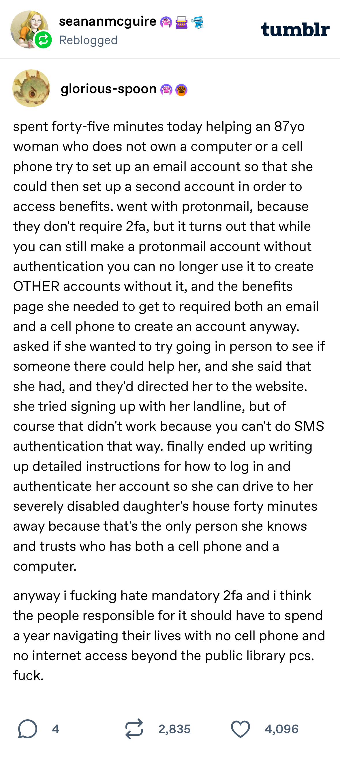 seananmcguire Reblogged tumblr glorious-spoon spent forty-five minutes today helping an 87 yo woman who does not own a computer or a cell phone try to set up an email account so that she could then set up a second account in order to access benefits. went with protonmail, because they don't require 2fa, but it turns out that while you can still make a protonmail account without authentication you can no longer use it to create OTHER accounts without it, and the benefits page she needed to get to required both an email and a cell phone to create an account anyway. asked if she wanted to try going in person to see if someone there could help her, and she said that she had, and they'd directed her to the website. she tried signing up with her landline, but of course that didn't work because you can't do SMS authentication that way. finally ended up writing up detailed instructions for how to log in and authenticate her account so she can drive to her severely disabled daughter's house forty minutes away because that's the only person she knows and trusts who has both a cell phone and a computer. anyway i fucking hate mandatory 2ta and i think the people responsible for it should have to spend a year navigating their lives with no cell phone and no internet access beyond the public library pcs. fuck. 4 2,835 4,096