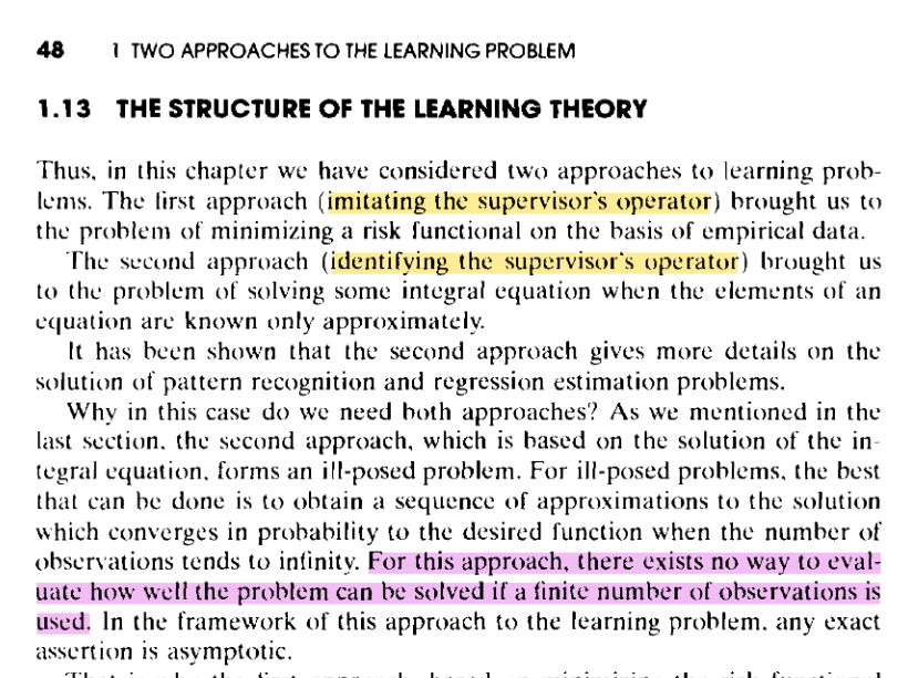 [vapnik page 48] 1.13 THE STRUCTURE OF THE LEARNING THEORY   Thus. in this chapter we have considered two approaches to learning problems.  The first approach (imitating the supervisor's operator) brought us to the problem of minimizing a risk functional on the basis of empirical data.   The second approach (identifying the supervisor's operator) brought us to the problem of solving some integral equation when the elements of an equation arc known only approximately.   It has been shown that the second approach gives more details on the solution of pattern recognition and regression estimation problems.   Why in this case do we need both approaches? As we mentioned in the last section. the second approach. which is based on the solution of the in~ tegral equation. forms an ill-posed problem. For ill-posed problems. the best that can be done is to obtain a sequence of approximations to the solution which converges in probability to the desired function when the number of observations tends to infinity. For this approach, there exists no way to evaluate how well the problem can be solved if a finite number of observations is used. In the framework of this approach to the learning problem. any exact assertion is asymptotic.