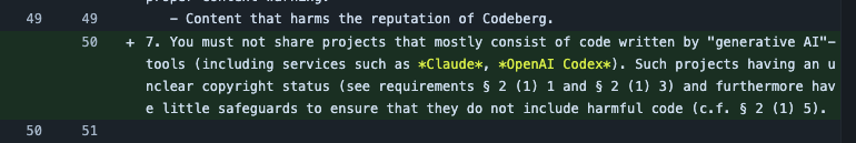 7. You must not share projects that mostly consist of code written by "generative AI"-tools (including services such as Claude, OpenAI Codex). Such projects having an unclear copyright status (see requirements § 2 (1) 1 and § 2 (1) 3) and furthermore have little safeguards to ensure that they do not include harmful code (c.f. § 2 (1) 5).