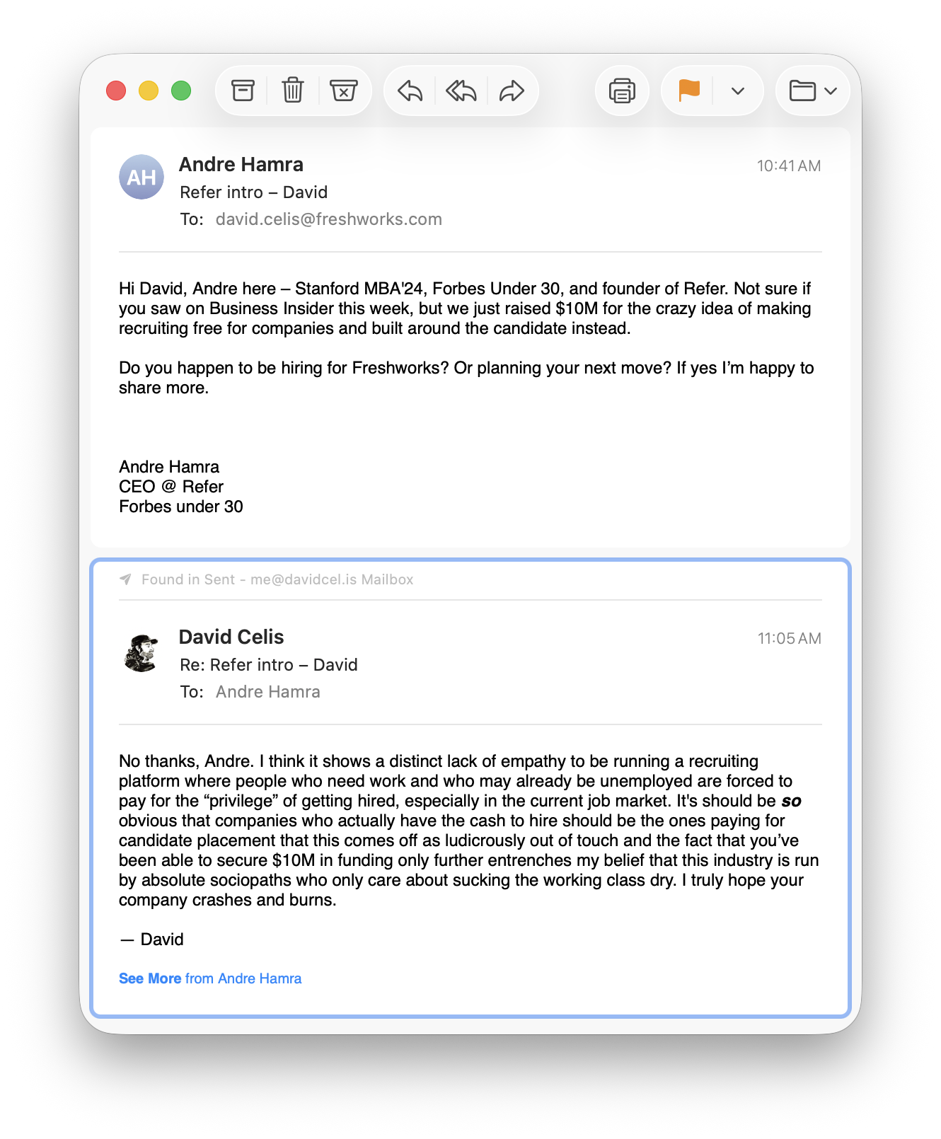 An email exchange between Andre Hamra and David Celis ANDRE HAMRA: Hi David, Andre here – Stanford MBA'24, Forbes Under 30, and founder of Refer. Not sure if you saw on Business Insider this week, but we just raised $10M for the crazy idea of making recruiting free for companies and built around the candidate instead. Do you happen to be hiring for Freshworks? Or planning your next move? If yes I’m happy to share more. DAVID CELIS: No thanks, Andre. I think it shows a distinct lack of empathy to be running a recruiting platform where people who need work and who may already be unemployed are forced to pay for the “privilege” of getting hired, especially in the current job market. It's should be so obvious that companies who actually have the cash to hire should be the ones paying for candidate placement that this comes off as ludicrously out of touch and the fact that you’ve been able to secure $10M in funding only further entrenches my belief that this industry is run by absolute sociopaths who only care about sucking the working class dry. I truly hope your company crashes and burns.