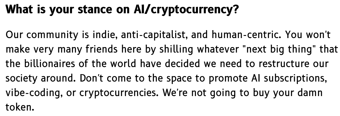 What is your stance on AI/cryptocurrency?  Our community is indie, anti-capitalist, and human-centric. You won't make very many friends here by shilling whatever "next big thing" that the billionaires of the world have decided we need to restructure our society around. Don't come to the space to promote AI subscriptions, vibe-coding, or cryptocurrencies. We're not going to buy your damn token.